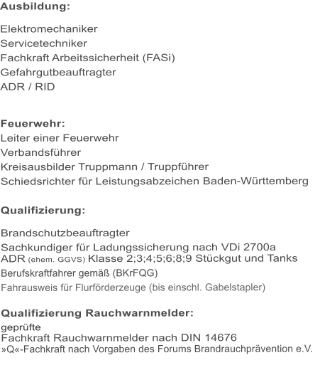 Ausbildung:  Elektromechaniker Servicetechniker Fachkraft Arbeitssicherheit (FASi) Gefahrgutbeauftragter ADR / RID   Feuerwehr: Leiter einer Feuerwehr Verbandsfhrer Kreisausbilder Truppmann / Truppfhrer Schiedsrichter fr Leistungsabzeichen Baden-Wrttemberg  Qualifizierung:  Brandschutzbeauftragter Sachkundiger fr Ladungssicherung nach VDi 2700a ADR (ehem. GGVS) Klasse 2;3;4;5;6;8;9 Stckgut und Tanks Berufskraftfahrer gem (BKrFQG) Fahrausweis fr Flurfrderzeuge (bis einschl. Gabelstapler)  Qualifizierung Rauchwarnmelder: geprfte Fachkraft Rauchwarnmelder nach DIN 14676 Q-Fachkraft nach Vorgaben des Forums Brandrauchprvention e.V.